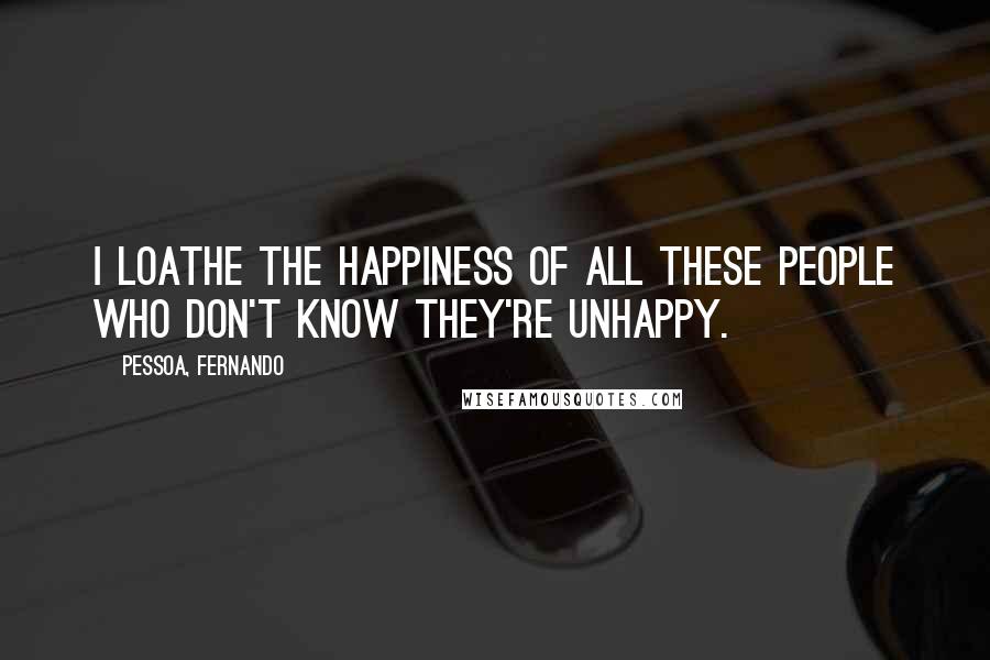 Pessoa, Fernando Quotes: I loathe the happiness of all these people who don't know they're unhappy.