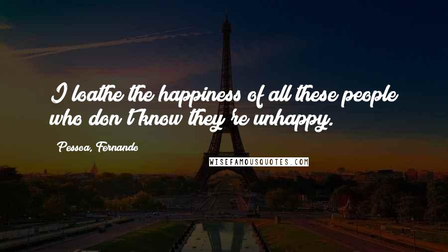 Pessoa, Fernando Quotes: I loathe the happiness of all these people who don't know they're unhappy.