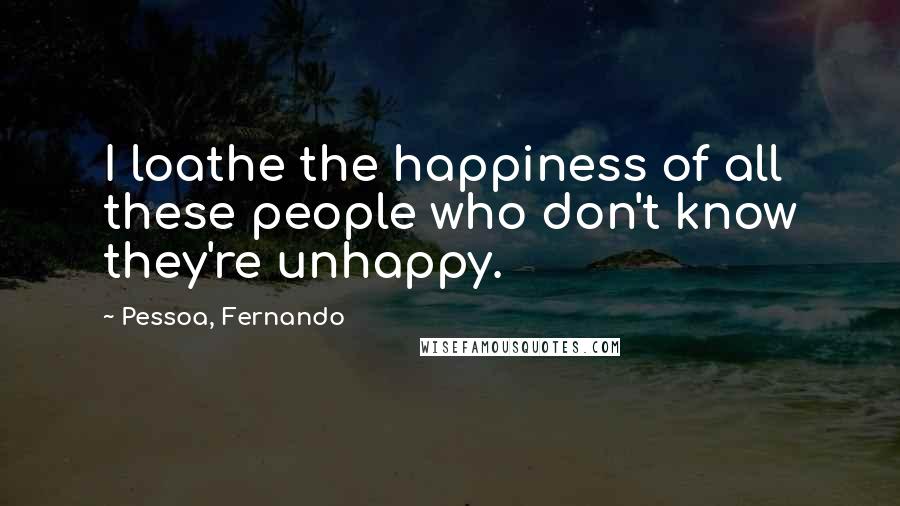 Pessoa, Fernando Quotes: I loathe the happiness of all these people who don't know they're unhappy.