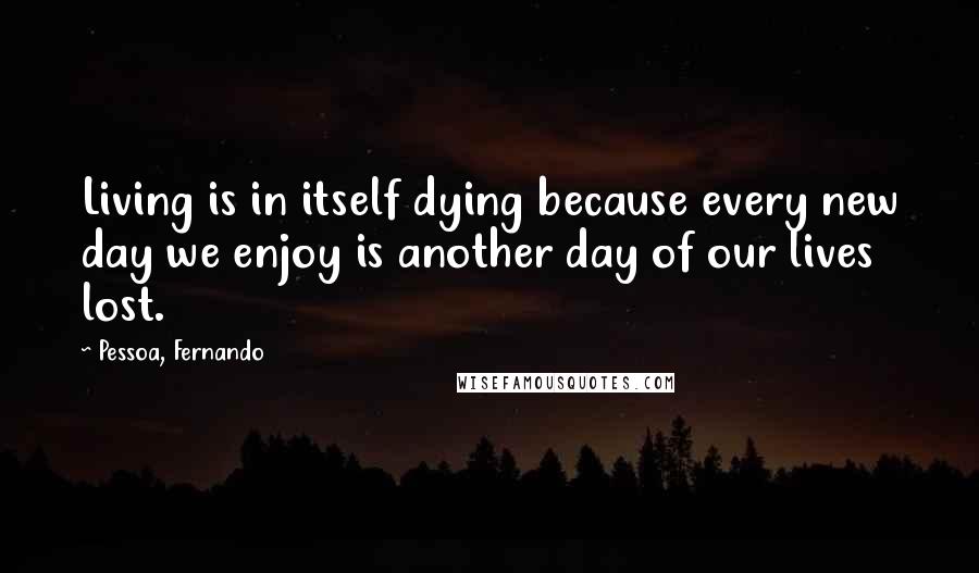 Pessoa, Fernando Quotes: Living is in itself dying because every new day we enjoy is another day of our lives lost.