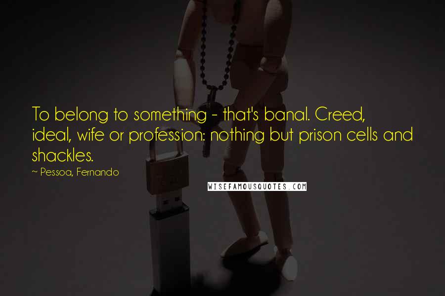 Pessoa, Fernando Quotes: To belong to something - that's banal. Creed, ideal, wife or profession: nothing but prison cells and shackles.