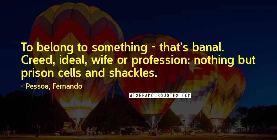 Pessoa, Fernando Quotes: To belong to something - that's banal. Creed, ideal, wife or profession: nothing but prison cells and shackles.