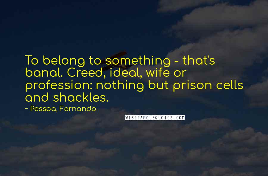 Pessoa, Fernando Quotes: To belong to something - that's banal. Creed, ideal, wife or profession: nothing but prison cells and shackles.
