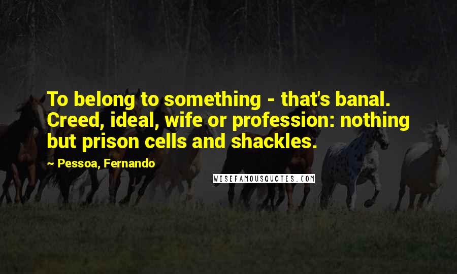 Pessoa, Fernando Quotes: To belong to something - that's banal. Creed, ideal, wife or profession: nothing but prison cells and shackles.