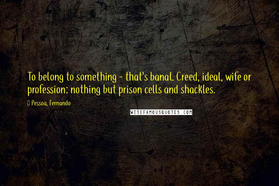 Pessoa, Fernando Quotes: To belong to something - that's banal. Creed, ideal, wife or profession: nothing but prison cells and shackles.