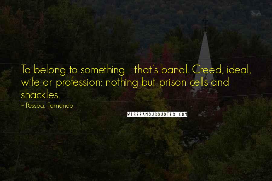 Pessoa, Fernando Quotes: To belong to something - that's banal. Creed, ideal, wife or profession: nothing but prison cells and shackles.