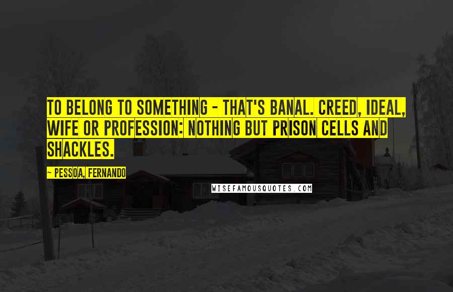 Pessoa, Fernando Quotes: To belong to something - that's banal. Creed, ideal, wife or profession: nothing but prison cells and shackles.