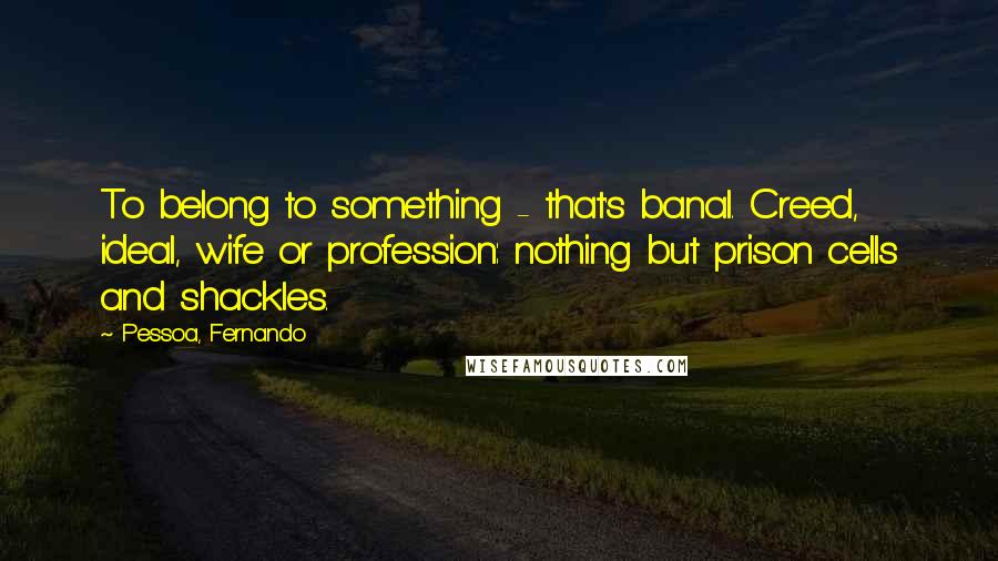 Pessoa, Fernando Quotes: To belong to something - that's banal. Creed, ideal, wife or profession: nothing but prison cells and shackles.