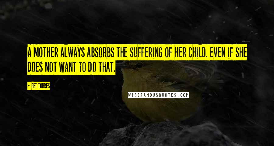 Pet Torres Quotes: A Mother always absorbs the suffering of her child. Even if she does not want to do that.