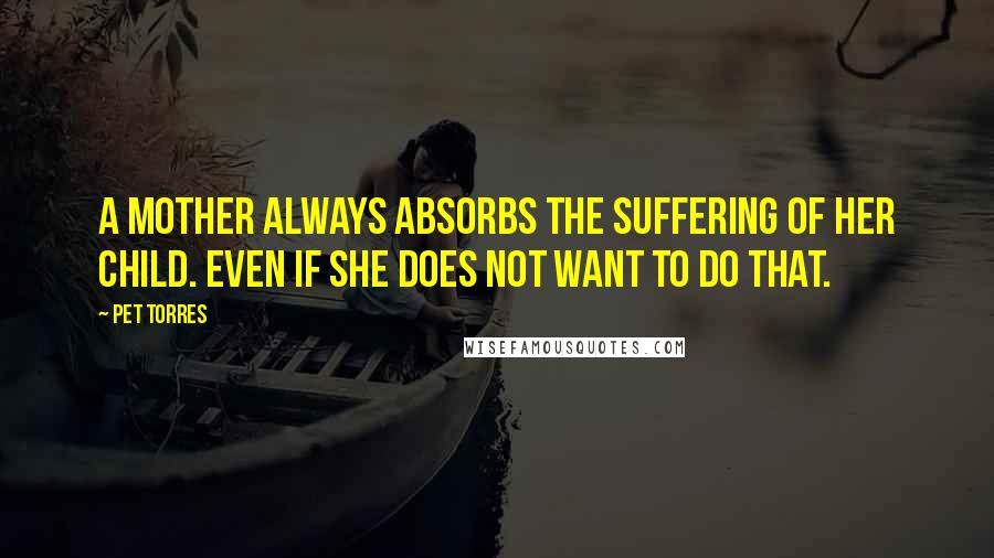 Pet Torres Quotes: A Mother always absorbs the suffering of her child. Even if she does not want to do that.