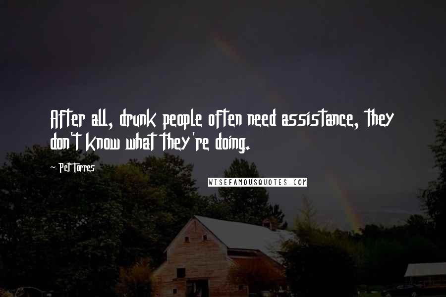 Pet Torres Quotes: After all, drunk people often need assistance, they don't know what they're doing.