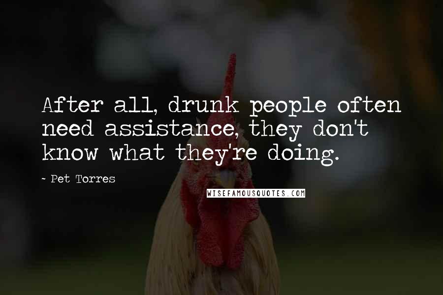 Pet Torres Quotes: After all, drunk people often need assistance, they don't know what they're doing.