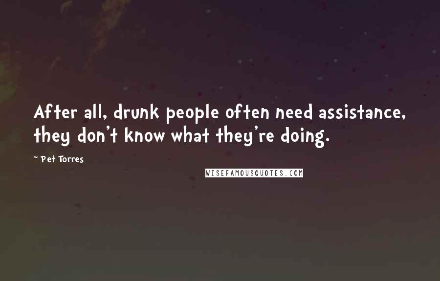 Pet Torres Quotes: After all, drunk people often need assistance, they don't know what they're doing.