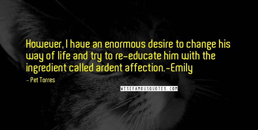 Pet Torres Quotes: However, I have an enormous desire to change his way of life and try to re-educate him with the ingredient called ardent affection.~Emily