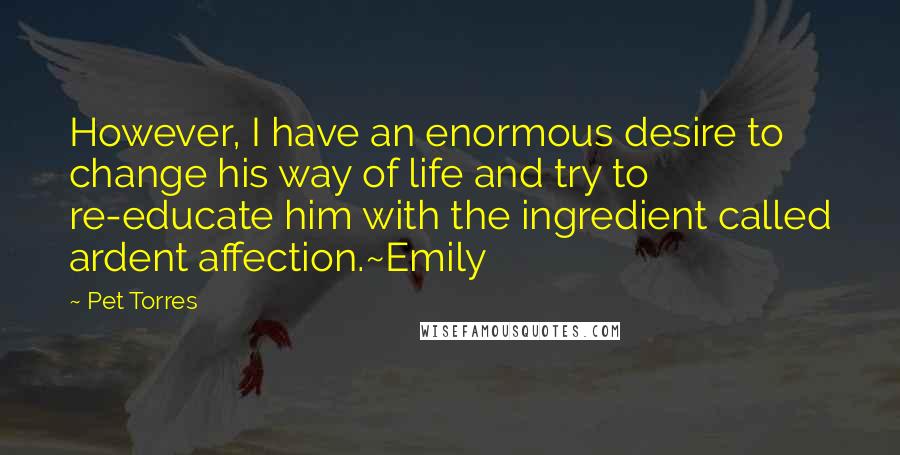 Pet Torres Quotes: However, I have an enormous desire to change his way of life and try to re-educate him with the ingredient called ardent affection.~Emily