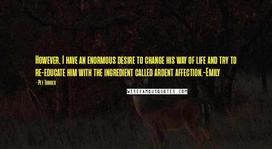 Pet Torres Quotes: However, I have an enormous desire to change his way of life and try to re-educate him with the ingredient called ardent affection.~Emily