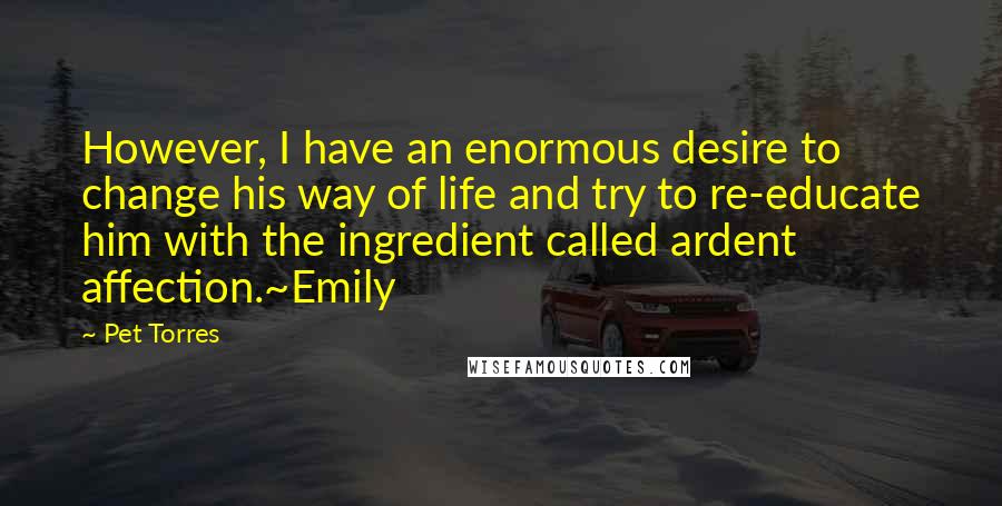 Pet Torres Quotes: However, I have an enormous desire to change his way of life and try to re-educate him with the ingredient called ardent affection.~Emily