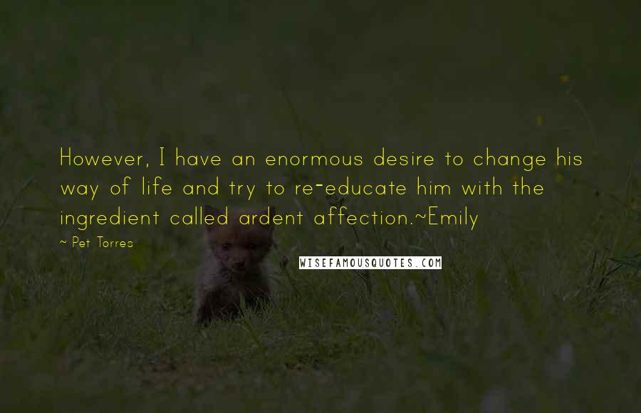 Pet Torres Quotes: However, I have an enormous desire to change his way of life and try to re-educate him with the ingredient called ardent affection.~Emily