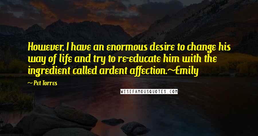 Pet Torres Quotes: However, I have an enormous desire to change his way of life and try to re-educate him with the ingredient called ardent affection.~Emily