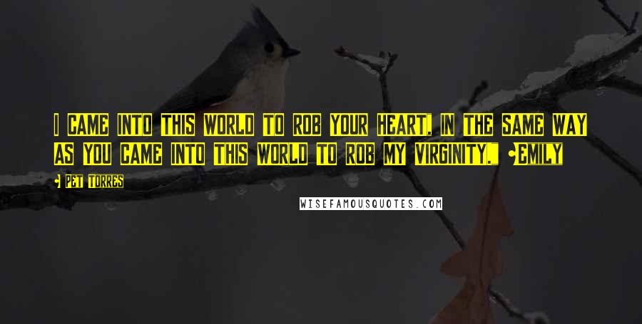 Pet Torres Quotes: I CAME INTO THIS WORLD TO ROB YOUR HEART, IN THE SAME WAY AS YOU CAME INTO THIS WORLD TO ROB MY VIRGINITY." ~Emily