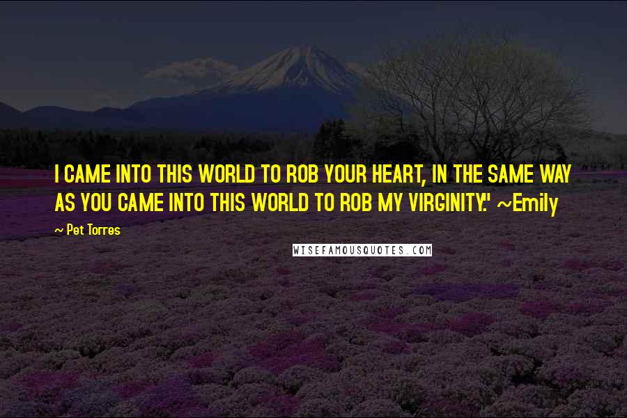 Pet Torres Quotes: I CAME INTO THIS WORLD TO ROB YOUR HEART, IN THE SAME WAY AS YOU CAME INTO THIS WORLD TO ROB MY VIRGINITY." ~Emily