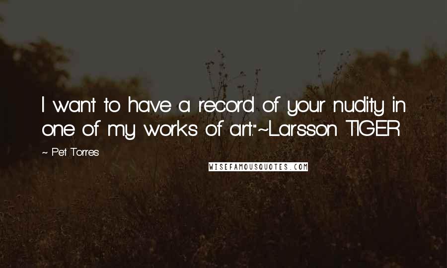 Pet Torres Quotes: I want to have a record of your nudity in one of my works of art."~Larsson TIGER
