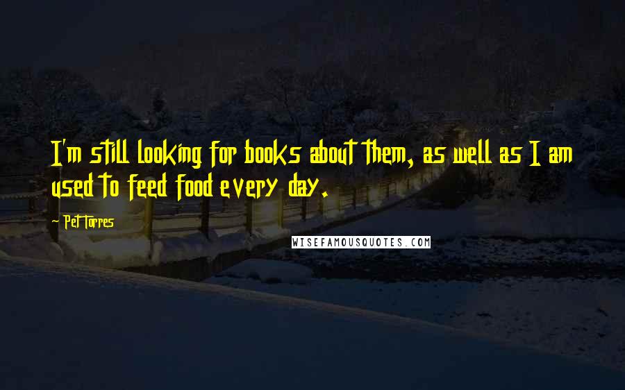 Pet Torres Quotes: I'm still looking for books about them, as well as I am used to feed food every day.