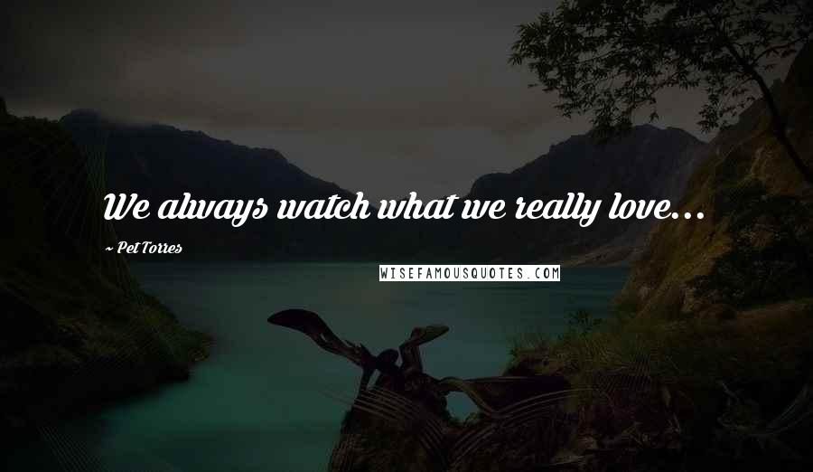 Pet Torres Quotes: We always watch what we really love...