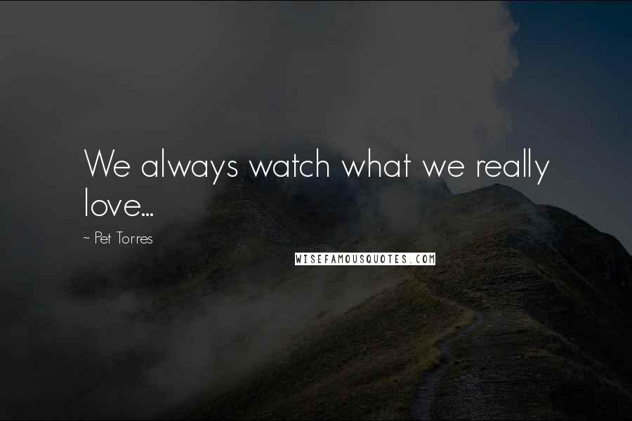 Pet Torres Quotes: We always watch what we really love...