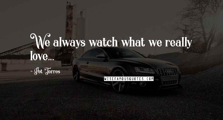 Pet Torres Quotes: We always watch what we really love...