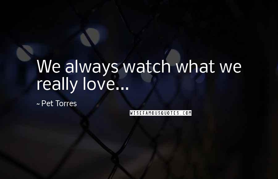 Pet Torres Quotes: We always watch what we really love...