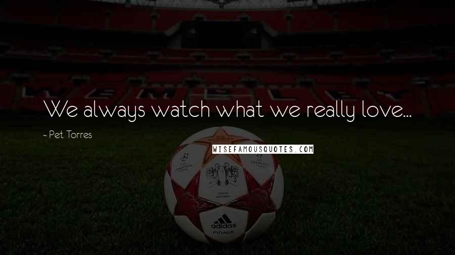 Pet Torres Quotes: We always watch what we really love...