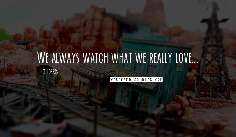 Pet Torres Quotes: We always watch what we really love...