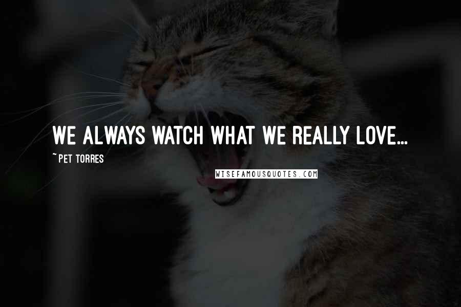 Pet Torres Quotes: We always watch what we really love...