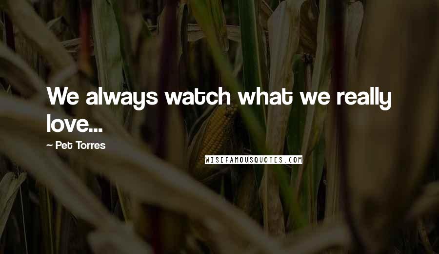 Pet Torres Quotes: We always watch what we really love...