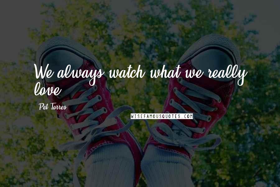 Pet Torres Quotes: We always watch what we really love...