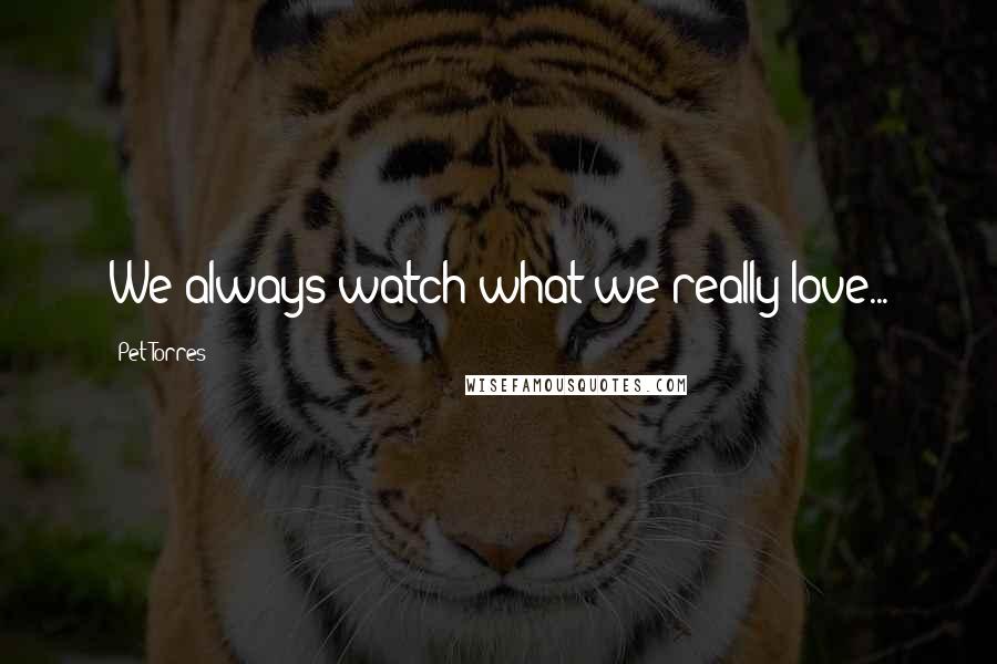 Pet Torres Quotes: We always watch what we really love...