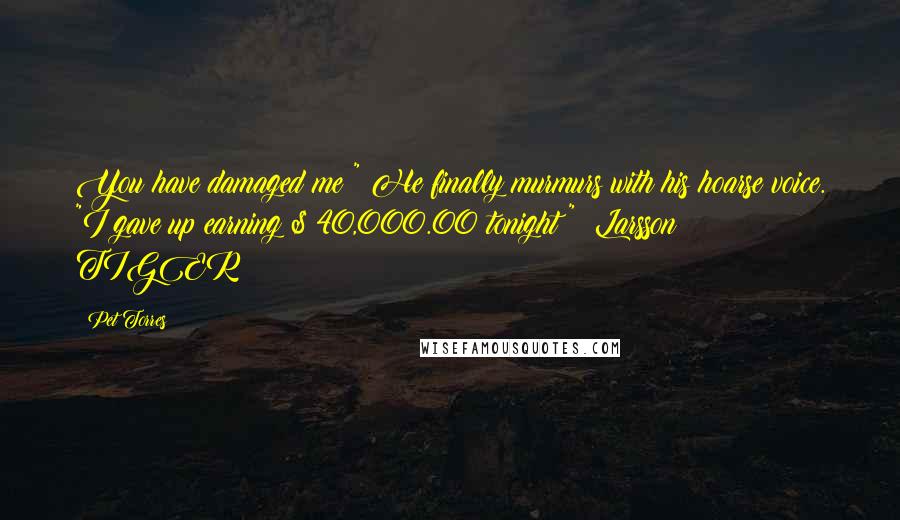 Pet Torres Quotes: You have damaged me!" He finally murmurs with his hoarse voice. "I gave up earning $ 40,000.00 tonight!" ~Larsson TIGER