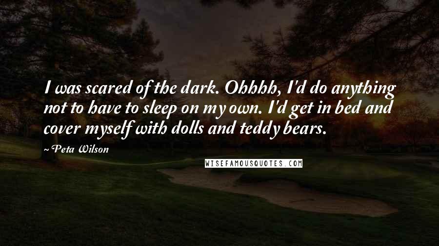 Peta Wilson Quotes: I was scared of the dark. Ohhhh, I'd do anything not to have to sleep on my own. I'd get in bed and cover myself with dolls and teddy bears.
