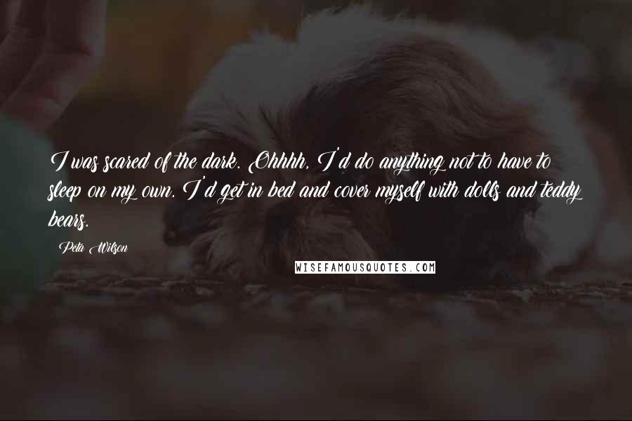 Peta Wilson Quotes: I was scared of the dark. Ohhhh, I'd do anything not to have to sleep on my own. I'd get in bed and cover myself with dolls and teddy bears.