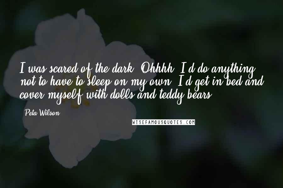 Peta Wilson Quotes: I was scared of the dark. Ohhhh, I'd do anything not to have to sleep on my own. I'd get in bed and cover myself with dolls and teddy bears.