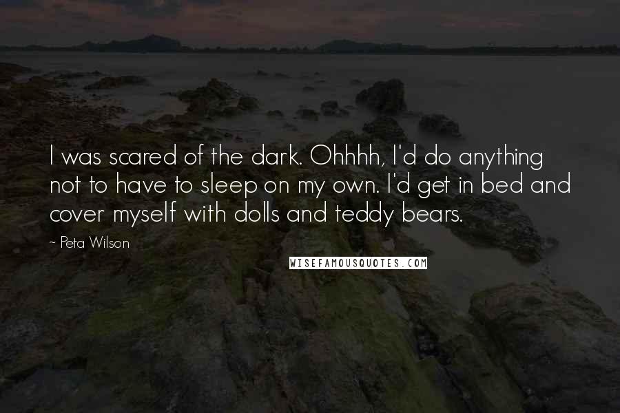 Peta Wilson Quotes: I was scared of the dark. Ohhhh, I'd do anything not to have to sleep on my own. I'd get in bed and cover myself with dolls and teddy bears.