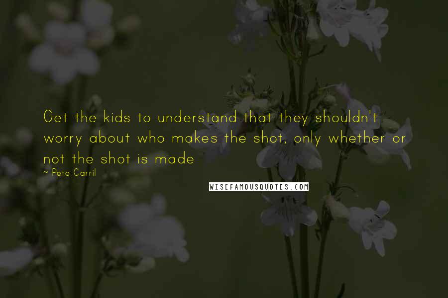 Pete Carril Quotes: Get the kids to understand that they shouldn't worry about who makes the shot, only whether or not the shot is made