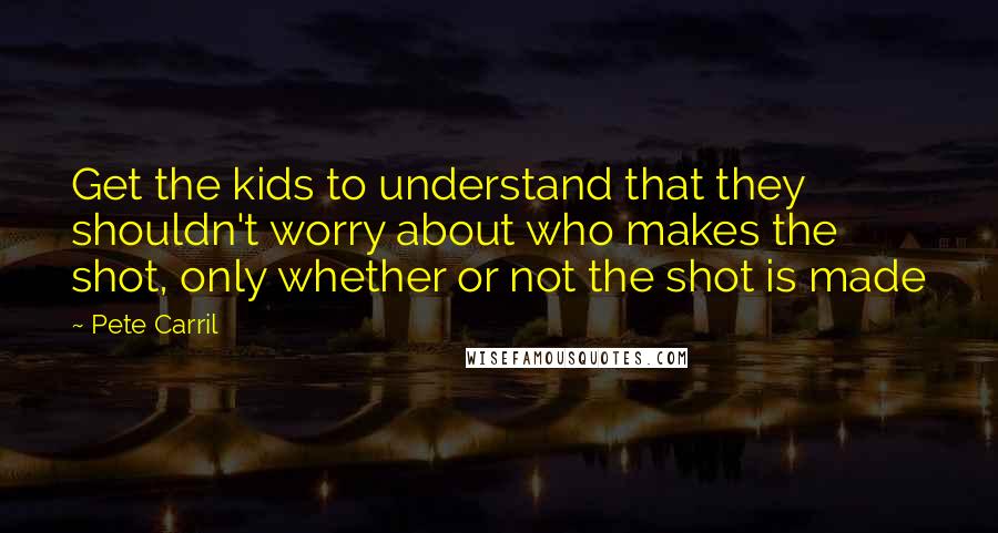 Pete Carril Quotes: Get the kids to understand that they shouldn't worry about who makes the shot, only whether or not the shot is made