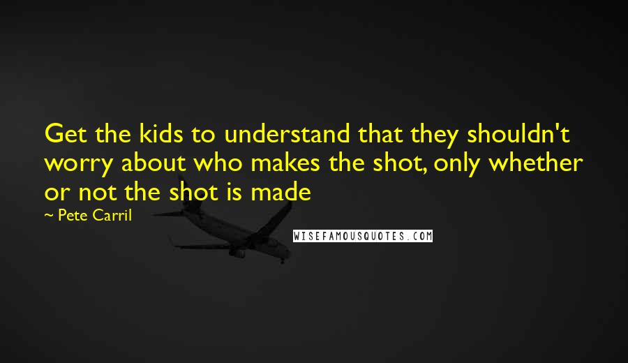 Pete Carril Quotes: Get the kids to understand that they shouldn't worry about who makes the shot, only whether or not the shot is made
