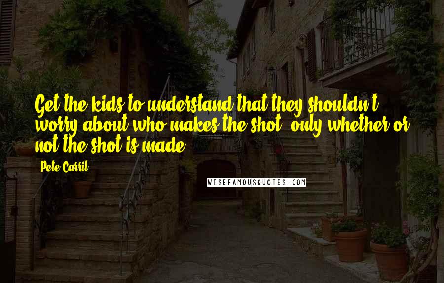 Pete Carril Quotes: Get the kids to understand that they shouldn't worry about who makes the shot, only whether or not the shot is made