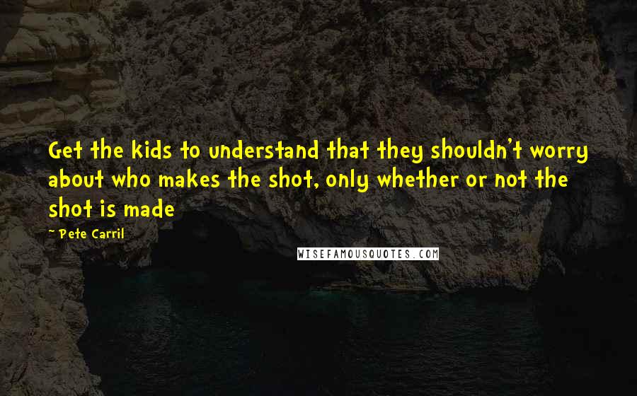 Pete Carril Quotes: Get the kids to understand that they shouldn't worry about who makes the shot, only whether or not the shot is made