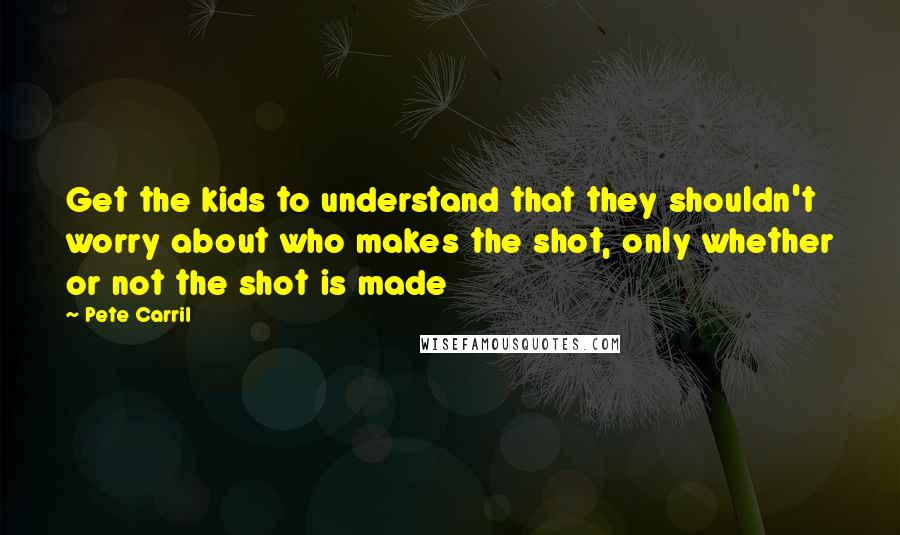 Pete Carril Quotes: Get the kids to understand that they shouldn't worry about who makes the shot, only whether or not the shot is made