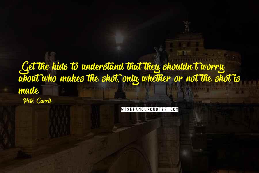 Pete Carril Quotes: Get the kids to understand that they shouldn't worry about who makes the shot, only whether or not the shot is made