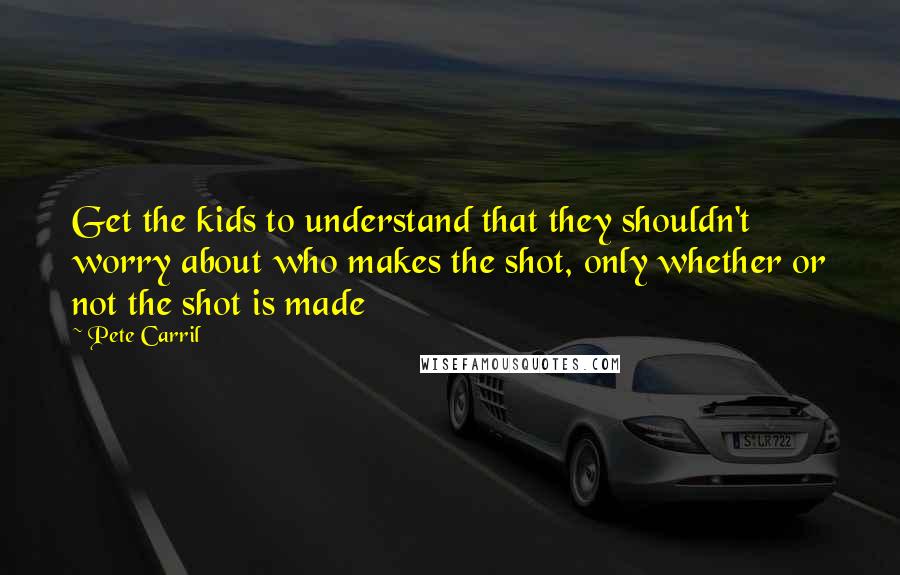 Pete Carril Quotes: Get the kids to understand that they shouldn't worry about who makes the shot, only whether or not the shot is made